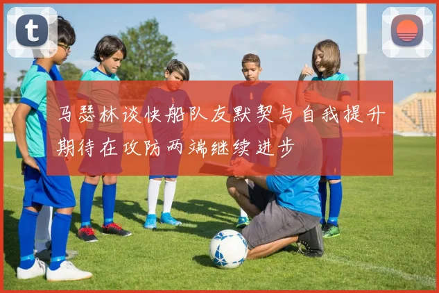 马瑟林谈快船队友默契与自我提升期待在攻防两端继续进步