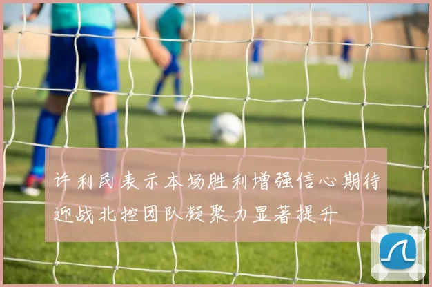 许利民表示本场胜利增强信心期待迎战北控团队凝聚力显著提升