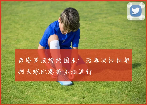 劳塔罗谈续约国米：若每次拉扯都判点球比赛将无法进行