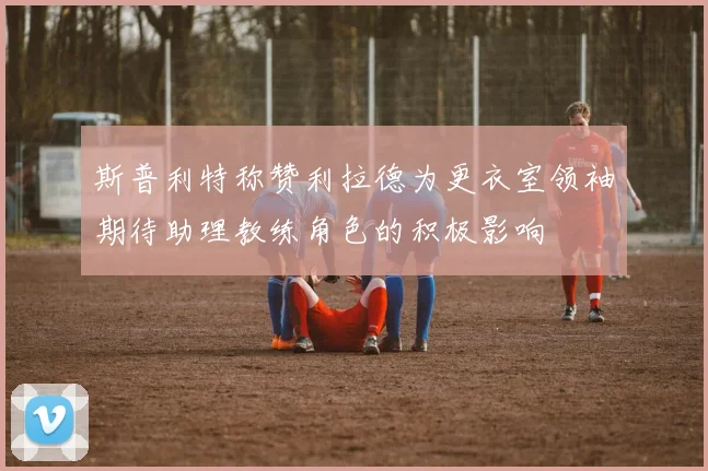斯普利特称赞利拉德为更衣室领袖期待助理教练角色的积极影响