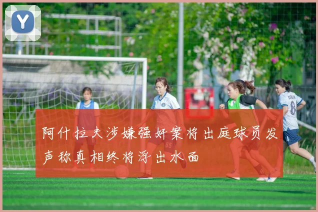 阿什拉夫涉嫌强奸案将出庭球员发声称真相终将浮出水面