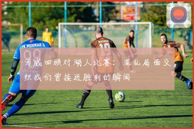 马威回顾对湖人比赛：混乱局面交织我们曾接近胜利的瞬间