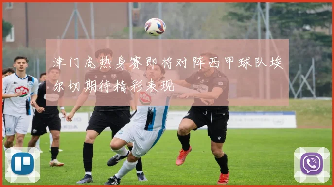 津门虎热身赛即将对阵西甲球队埃尔切期待精彩表现