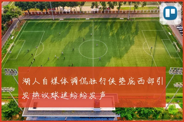 湖人自媒体调侃独行侠垫底西部引发热议球迷纷纷发声