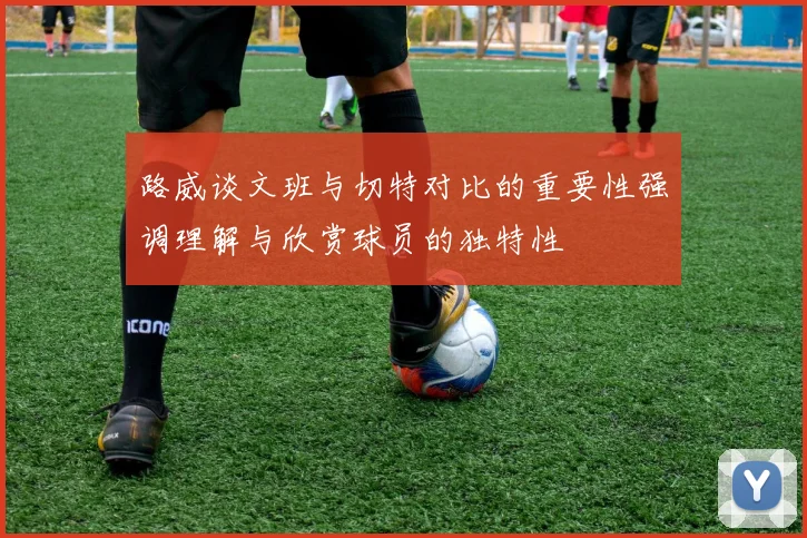 路威谈文班与切特对比的重要性强调理解与欣赏球员的独特性