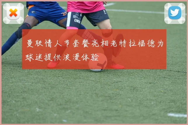 曼联情人节套餐亮相老特拉福德为球迷提供浪漫体验