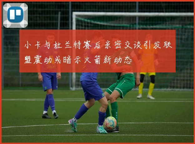 小卡与杜兰特赛后亲密交谈引发联盟震动或暗示火箭新动态
