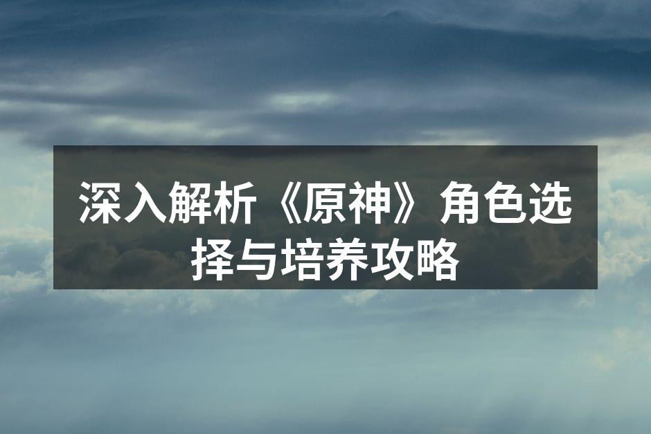 深入解析《原神》角色选择与培养攻略